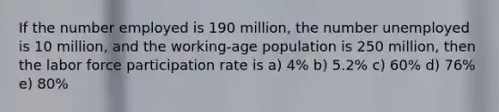 If the number employed is 190 million, the number unemployed is 10 million, and the working-age population is 250 million, then the labor force participation rate is a) 4% b) 5.2% c) 60% d) 76% e) 80%