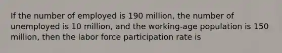 If the number of employed is 190 million, the number of unemployed is 10 million, and the working-age population is 150 million, then the labor force participation rate is