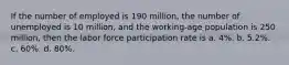 If the number of employed is 190​ million, the number of unemployed is 10​ million, and the​ working-age population is 250​ million, then the labor force participation rate is ​a. 4%. ​b. 5.2%. ​c. 60%. ​d. 80%.