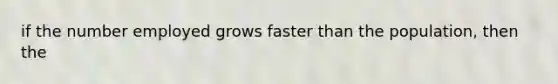 if the number employed grows faster than the population, then the