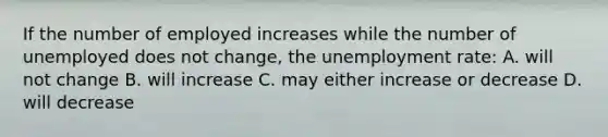 If the number of employed increases while the number of unemployed does not change, the unemployment rate: A. will not change B. will increase C. may either increase or decrease D. will decrease