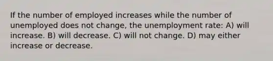 If the number of employed increases while the number of unemployed does not change, the unemployment rate: A) will increase. B) will decrease. C) will not change. D) may either increase or decrease.