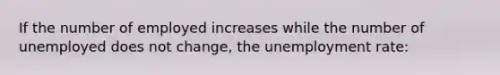 If the number of employed increases while the number of unemployed does not change, the unemployment rate: