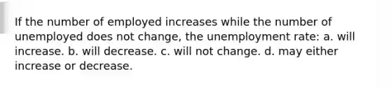 If the number of employed increases while the number of unemployed does not change, the unemployment rate: a. will increase. b. will decrease. c. will not change. d. may either increase or decrease.