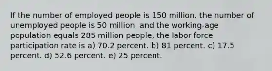 If the number of employed people is 150 million, the number of unemployed people is 50 million, and the working-age population equals 285 million people, the labor force participation rate is a) 70.2 percent. b) 81 percent. c) 17.5 percent. d) 52.6 percent. e) 25 percent.