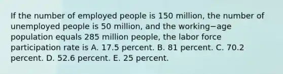 If the number of employed people is 150​ million, the number of unemployed people is 50​ million, and the working−age population equals 285 million​ people, the labor force participation rate is A. 17.5 percent. B. 81 percent. C. 70.2 percent. D. 52.6 percent. E. 25 percent.