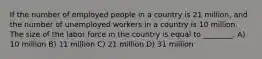 If the number of employed people in a country is 21 million, and the number of unemployed workers in a country is 10 million. The size of the labor force in the country is equal to ________. A) 10 million B) 11 million C) 21 million D) 31 million