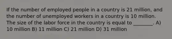 If the number of employed people in a country is 21 million, and the number of unemployed workers in a country is 10 million. The size of the labor force in the country is equal to ________. A) 10 million B) 11 million C) 21 million D) 31 million