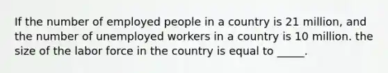 If the number of employed people in a country is 21 million, and the number of unemployed workers in a country is 10 million. the size of the labor force in the country is equal to _____.