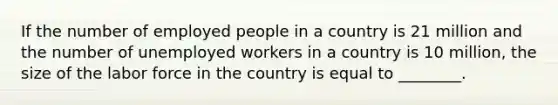 If the number of employed people in a country is 21 million and the number of unemployed workers in a country is 10​ million, the size of the labor force in the country is equal to​ ________.