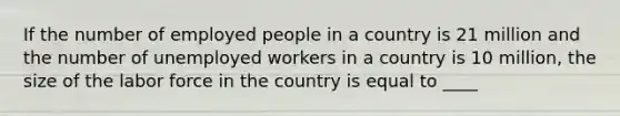 If the number of employed people in a country is 21 million and the number of unemployed workers in a country is 10 million, the size of the labor force in the country is equal to ____