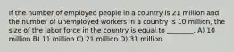 If the number of employed people in a country is 21 million and the number of unemployed workers in a country is 10 million, the size of the labor force in the country is equal to ________. A) 10 million B) 11 million C) 21 million D) 31 million