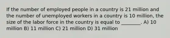 If the number of employed people in a country is 21 million and the number of unemployed workers in a country is 10 million, the size of the labor force in the country is equal to ________. A) 10 million B) 11 million C) 21 million D) 31 million