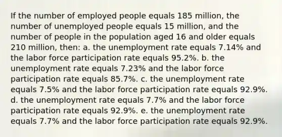 If the number of employed people equals 185 million, the number of unemployed people equals 15 million, and the number of people in the population aged 16 and older equals 210 million, then: a. the unemployment rate equals 7.14% and the labor force participation rate equals 95.2%. b. the unemployment rate equals 7.23% and the labor force participation rate equals 85.7%. c. the unemployment rate equals 7.5% and the labor force participation rate equals 92.9%. d. the unemployment rate equals 7.7% and the labor force participation rate equals 92.9%. e. the unemployment rate equals 7.7% and the labor force participation rate equals 92.9%.