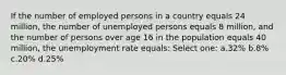 If the number of employed persons in a country equals 24 million, the number of unemployed persons equals 8 million, and the number of persons over age 16 in the population equals 40 million, the unemployment rate equals: Select one: a.32% b.8% c.20% d.25%