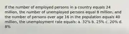 If the number of employed persons in a country equals 24 million, the number of unemployed persons equal 8 million, and the number of persons over age 16 in the population equals 40 million, the unemployment rate equals: a. 32% b. 25% c. 20% d. 8%