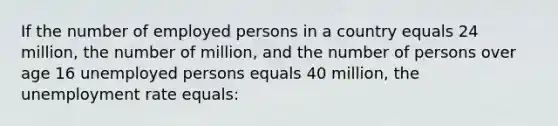 If the number of employed persons in a country equals 24 million, the number of million, and the number of persons over age 16 unemployed persons equals 40 million, the unemployment rate equals: