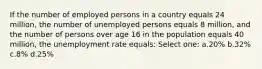 If the number of employed persons in a country equals 24 million, the number of unemployed persons equals 8 million, and the number of persons over age 16 in the population equals 40 million, the unemployment rate equals: Select one: a.20% b.32% c.8% d.25%