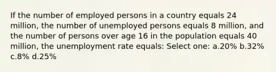 If the number of employed persons in a country equals 24 million, the number of unemployed persons equals 8 million, and the number of persons over age 16 in the population equals 40 million, the <a href='https://www.questionai.com/knowledge/kh7PJ5HsOk-unemployment-rate' class='anchor-knowledge'>unemployment rate</a> equals: Select one: a.20% b.32% c.8% d.25%