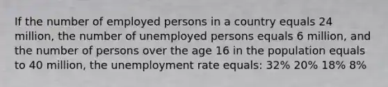 If the number of employed persons in a country equals 24 million, the number of unemployed persons equals 6 million, and the number of persons over the age 16 in the population equals to 40 million, the unemployment rate equals: 32% 20% 18% 8%