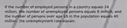 If the number of employed persons in a country equals 24 million, the number of unemployed persons equals 6 million, and the number of persons over age 16 in the population equals 40 million, the unemployment rate equals: