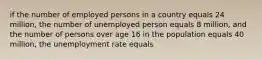 if the number of employed persons in a country equals 24 million, the number of unemployed person equals 8 million, and the number of persons over age 16 in the population equals 40 million, the unemployment rate equals