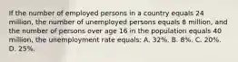 If the number of employed persons in a country equals 24 million, the number of unemployed persons equals 8 million, and the number of persons over age 16 in the population equals 40 million, the unemployment rate equals: A. 32%. B. 8%. C. 20%. D. 25%.