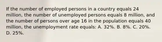 If the number of employed persons in a country equals 24 million, the number of unemployed persons equals 8 million, and the number of persons over age 16 in the population equals 40 million, the unemployment rate equals: A. 32%. B. 8%. C. 20%. D. 25%.