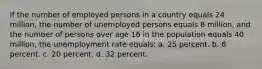 If the number of employed persons in a country equals 24 million, the number of unemployed persons equals 8 million, and the number of persons over age 16 in the population equals 40 million, the unemployment rate equals: a. ​25 percent. b. ​8 percent. c. ​20 percent. d. ​32 percent.