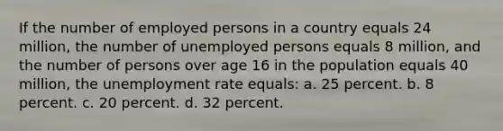 If the number of employed persons in a country equals 24 million, the number of unemployed persons equals 8 million, and the number of persons over age 16 in the population equals 40 million, the <a href='https://www.questionai.com/knowledge/kh7PJ5HsOk-unemployment-rate' class='anchor-knowledge'>unemployment rate</a> equals: a. ​25 percent. b. ​8 percent. c. ​20 percent. d. ​32 percent.