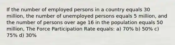 If the number of employed persons in a country equals 30 million, the number of unemployed persons equals 5 million, and the number of persons over age 16 in the population equals 50 million, The Force Participation Rate equals: a) 70% b) 50% c) 75% d) 30%