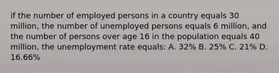 if the number of employed persons in a country equals 30 million, the number of unemployed persons equals 6 million, and the number of persons over age 16 in the population equals 40 million, the unemployment rate equals: A. 32% B. 25% C. 21% D. 16.66%