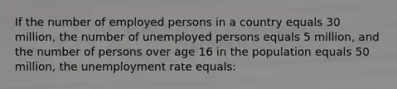 If the number of employed persons in a country equals 30 million, the number of unemployed persons equals 5 million, and the number of persons over age 16 in the population equals 50 million, the unemployment rate equals: