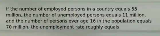 If the number of employed persons in a country equals 55 million, the number of unemployed persons equals 11 million, and the number of persons over age 16 in the population equals 70 million, the unemployment rate roughly equals