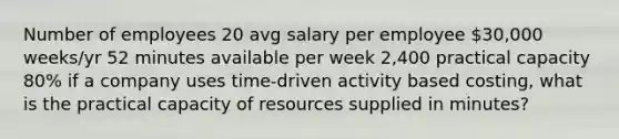 Number of employees 20 avg salary per employee 30,000 weeks/yr 52 minutes available per week 2,400 practical capacity 80% if a company uses time-driven activity based costing, what is the practical capacity of resources supplied in minutes?