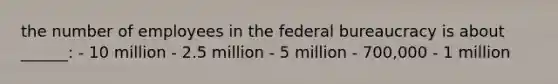 the number of employees in the federal bureaucracy is about ______: - 10 million - 2.5 million - 5 million - 700,000 - 1 million