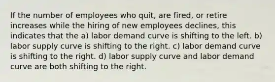 If the number of employees who quit, are fired, or retire increases while the hiring of new employees declines, this indicates that the a) labor demand curve is shifting to the left. b) labor supply curve is shifting to the right. c) labor demand curve is shifting to the right. d) labor supply curve and labor demand curve are both shifting to the right.