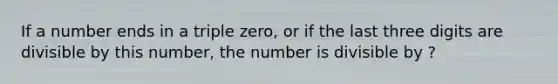 If a number ends in a triple zero, or if the last three digits are divisible by this number, the number is divisible by ?