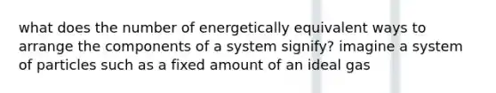 what does the number of energetically equivalent ways to arrange the components of a system signify? imagine a system of particles such as a fixed amount of an ideal gas