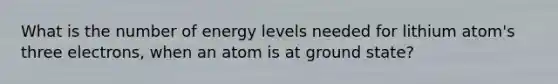 What is the number of energy levels needed for lithium atom's three electrons, when an atom is at ground state?