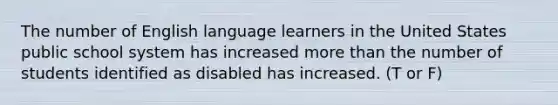 The number of English language learners in the United States public school system has increased more than the number of students identified as disabled has increased. (T or F)