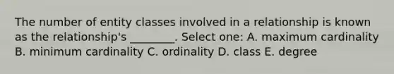 The number of entity classes involved in a relationship is known as the relationship's ________. Select one: A. maximum cardinality B. minimum cardinality C. ordinality D. class E. degree