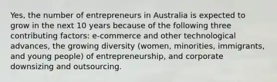 Yes, the number of entrepreneurs in Australia is expected to grow in the next 10 years because of the following three contributing factors: e-commerce and other technological advances, the growing diversity (women, minorities, immigrants, and young people) of entrepreneurship, and corporate downsizing and outsourcing.