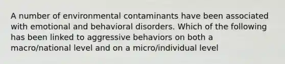 A number of environmental contaminants have been associated with emotional and behavioral disorders. Which of the following has been linked to aggressive behaviors on both a macro/national level and on a micro/individual level