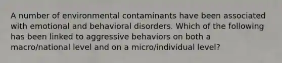 A number of environmental contaminants have been associated with emotional and behavioral disorders. Which of the following has been linked to aggressive behaviors on both a macro/national level and on a micro/individual level?