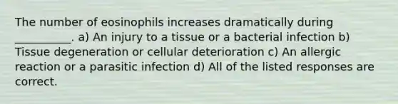 The number of eosinophils increases dramatically during __________. a) An injury to a tissue or a bacterial infection b) Tissue degeneration or cellular deterioration c) An allergic reaction or a parasitic infection d) All of the listed responses are correct.