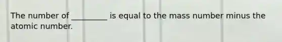 The number of _________ is equal to the mass number minus the atomic number.