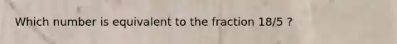 Which number is equivalent to the fraction 18/5 ?