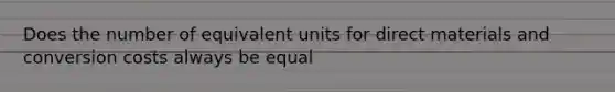 Does the number of equivalent units for direct materials and conversion costs always be equal