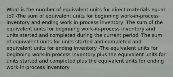 What is the number of equivalent units for direct materials equal to? -The sum of equivalent units for beginning work-in-process inventory and ending work-in-process inventory -The sum of the equivalent units for beginning work-in-process inventory and units started and completed during the current period -The sum of equivalent units for units started and completed and equivalent units for ending inventory -The equivalent units for beginning work-in-process inventory plus the equivalent units for units started and completed plus the equivalent units for ending work-in-process inventory